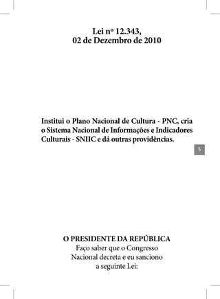 Lei nº 12.343,
         02 de Dezembro de 2010




Institui o Plano Nacional de Cultura - PNC, cria
o Sistema Nacional de Informações e Indicadores
Culturais - SNIIC e dá outras providências.
                                                   5




      O PRESIDENTE DA REPÚBLICA
         Faço saber que o Congresso
        Nacional decreta e eu sanciono
                a seguinte Lei:
 