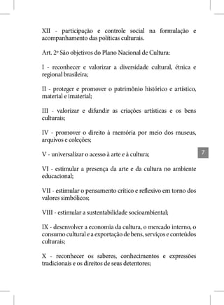XII - participação e controle social na formulação e
acompanhamento das políticas culturais.

Art. 2º São objetivos do Plano Nacional de Cultura:

I - reconhecer e valorizar a diversidade cultural, étnica e
regional brasileira;

II - proteger e promover o patrimônio histórico e artístico,
material e imaterial;

III - valorizar e difundir as criações artísticas e os bens
culturais;

IV - promover o direito à memória por meio dos museus,
arquivos e coleções;

V - universalizar o acesso à arte e à cultura;                  7


VI - estimular a presença da arte e da cultura no ambiente
educacional;

VII - estimular o pensamento crítico e reflexivo em torno dos
valores simbólicos;

VIII - estimular a sustentabilidade socioambiental;

IX - desenvolver a economia da cultura, o mercado interno, o
consumo cultural e a exportação de bens, serviços e conteúdos
culturais;

X - reconhecer os saberes, conhecimentos e expressões
tradicionais e os direitos de seus detentores;
 