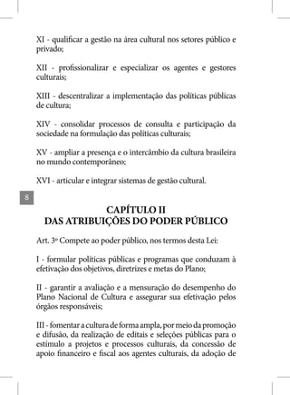 XI - qualificar a gestão na área cultural nos setores público e
    privado;

    XII - profissionalizar e especializar os agentes e gestores
    culturais;

    XIII - descentralizar a implementação das políticas públicas
    de cultura;

    XIV - consolidar processos de consulta e participação da
    sociedade na formulação das políticas culturais;

    XV - ampliar a presença e o intercâmbio da cultura brasileira
    no mundo contemporâneo;

    XVI - articular e integrar sistemas de gestão cultural.
8
                 CAPÍTULO II
      DAS ATRIBUIÇÕES DO PODER PÚBLICO
    Art. 3º Compete ao poder público, nos termos desta Lei:

    I - formular políticas públicas e programas que conduzam à
    efetivação dos objetivos, diretrizes e metas do Plano;

    II - garantir a avaliação e a mensuração do desempenho do
    Plano Nacional de Cultura e assegurar sua efetivação pelos
    órgãos responsáveis;

    III - fomentar a cultura de forma ampla, por meio da promoção
    e difusão, da realização de editais e seleções públicas para o
    estímulo a projetos e processos culturais, da concessão de
    apoio financeiro e fiscal aos agentes culturais, da adoção de
 