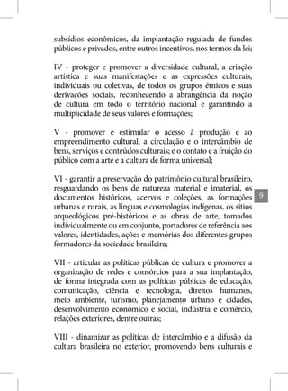 subsídios econômicos, da implantação regulada de fundos
públicos e privados, entre outros incentivos, nos termos da lei;

IV - proteger e promover a diversidade cultural, a criação
artística e suas manifestações e as expressões culturais,
individuais ou coletivas, de todos os grupos étnicos e suas
derivações sociais, reconhecendo a abrangência da noção
de cultura em todo o território nacional e garantindo a
multiplicidade de seus valores e formações;

V - promover e estimular o acesso à produção e ao
empreendimento cultural; a circulação e o intercâmbio de
bens, serviços e conteúdos culturais; e o contato e a fruição do
público com a arte e a cultura de forma universal;

VI - garantir a preservação do patrimônio cultural brasileiro,
resguardando os bens de natureza material e imaterial, os
documentos históricos, acervos e coleções, as formações            9
urbanas e rurais, as línguas e cosmologias indígenas, os sítios
arqueológicos pré-históricos e as obras de arte, tomados
individualmente ou em conjunto, portadores de referência aos
valores, identidades, ações e memórias dos diferentes grupos
formadores da sociedade brasileira;

VII - articular as políticas públicas de cultura e promover a
organização de redes e consórcios para a sua implantação,
de forma integrada com as políticas públicas de educação,
comunicação, ciência e tecnologia, direitos humanos,
meio ambiente, turismo, planejamento urbano e cidades,
desenvolvimento econômico e social, indústria e comércio,
relações exteriores, dentre outras;

VIII - dinamizar as políticas de intercâmbio e a difusão da
cultura brasileira no exterior, promovendo bens culturais e
 