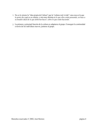 i. No es lo mismo la “idea propia de Cultura” que la “cultura real vivida”: una cosa es lo que
    la gente dice qué es su cultura, y otra muy distinta es lo que ellos están pensando, en base a
    su modelo ideal de lo que deberían hacer, sobre lo que están haciendo.

 j. La primera y principal función de la cultura es adaptarse al grupo. Conseguir la continuidad
    a través de los individuos nuevos, juntarse al grupo.




Derechos reservados © 2002, José Herrero                                                  página 4
 