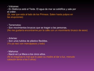 - Volcanes: - En Mallorca está el Teide. El agua de mar se solidifica y sale por el cráter. (Si, ese que esta al lado de los Pirineos. Salen hasta pulpos en las erupciones) - Terremotos: - Son movimientos bruscos que se tragan a las personas. (No me gustaría encontrarme por la calle con un movimiento brusco de esos) - Arterias: - Son unos tubitos de plástico flexibles. (Yo ya nací con marcapasos y todo) - Mahoma: - Nació en La Meca a los cinco años. (Ni te imaginas lo mal que lo pasó su madre al dar a luz, menudo cabezón tenía a los 5 años) 