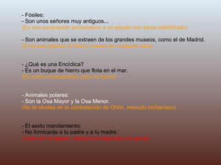 - Fósiles: - Son unos señores muy antiguos... (En una excavación encontraron a un abuelo con boina solidificado) - Son animales que se extraen de los grandes museos, como el de Madrid.  (Si es que plantas un fósil y crecen en cualquier sitio) - ¿Qué es una Encíclica? - Es un buque de hierro que flota en el mar. (Es como el papamóvil, pero en barco) - Animales polares: - Son la Osa Mayor y la Osa Menor. (No te olvides de la constelación de Orión, menudo bicharraco) - El sexto mandamiento: - No fornicarás a tu padre y a tu madre. (Vaya con la Iglesia, siempre amargando a la gente) 