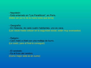 - Napoleón: - Está enterrado en "Los Paralíticos", en París. (Debe ser por lo de la mano tonta que tenía) - Geografía: - En Holanda, de cada cuatro habitantes, uno es vaca. (Las vacas hasta cotizan en la seguridad social, están muy avanzados) - Religión: - Caín mató a Abel con una molleja de burro. (Le costó, pero al final lo consiguió) - El cerebelo: - Es el fruto del cerebro. (Como mejor está es en zumo) 