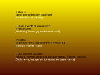 - Felipe II: - Nació por poderes en Valladolid. (Por no decir por narices) - ¿Quién inventó el pararrayos?: - Frankenstein. (Realidad y ficción ¿qué diferencia hay?) - Insectos: - El paludismo es producido por la mosca "SS". (Malditas moscas nazis) - ¿Qué significa leucocito? - Como su nombre indica Leu significa animal, y cocito, pequeño. (Obviamente, hay que ser tonto para no darse cuenta) 