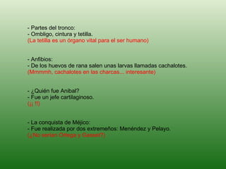 - Partes del tronco: - Ombligo, cintura y tetilla. (La tetilla es un órgano vital para el ser humano) - Anfibios: - De los huevos de rana salen unas larvas llamadas cachalotes. (Mmmmh, cachalotes en las charcas... interesante) - ¿Quién fue Anibal? - Fue un jefe cartilaginoso. (¡¡ !!) - La conquista de Méjico: - Fue realizada por dos extremeños: Menéndez y Pelayo. (¿No serían Ortega y Gasset?)   