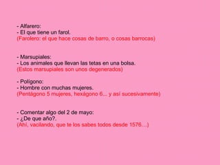 - Alfarero: - El que tiene un farol. (Farolero: el que hace cosas de barro, o cosas barrocas) - Marsupiales: - Los animales que llevan las tetas en una bolsa. (Estos marsupiales son unos degenerados) - Polígono: - Hombre con muchas mujeres. (Pentágono 5 mujeres, hexágono 6... y así sucesivamente) - Comentar algo del 2 de mayo: - ¿De que año?. (Ahí, vacilando, que te los sabes todos desde 1576…) 