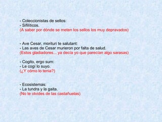 - Coleccionistas de sellos: - Sifilíticos. (A saber por dónde se meten los sellos los muy depravados)  - Ave Cesar, morituri te salutant: - Las aves de Cesar murieron por falta de salud. (Estos gladiadores... ya decía yo que parecían algo sarasas) - Cogito, ergo sum: - Le cogí lo suyo. (¿Y cómo lo tenia?) - Ecosistemas: - La tundra y la gaita. (No te olvides de las castañuelas) 