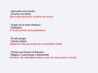 - Derivados de la leche: - El arroz con leche. (Derivados del arroz, la leche con arroz) - Sujeto de la frase (elíptico): - Epiléptico. (Y el pronombre tenía parkinson) - El arte griego: - Hacían botijos. (Siglos de Arte resumidos en una brillante frase) - Países que forman el Benelux: - Bélgica, Luxemburgo y Neardental. (Hombre, los holandeses tienen cara de simios pero no tanto) 
