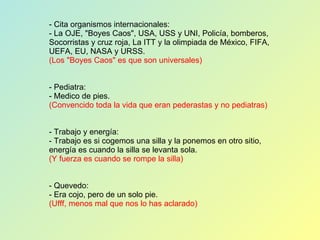 - Cita organismos internacionales: - La OJE, "Boyes Caos", USA, USS y UNI, Policía, bomberos, Socorristas y cruz roja, La ITT y la olimpiada de México, FIFA, UEFA, EU, NASA y URSS. (Los "Boyes Caos" es que son universales) - Pediatra: - Medico de pies. (Convencido toda la vida que eran pederastas y no pediatras) - Trabajo y energía: - Trabajo es si cogemos una silla y la ponemos en otro sitio, energía es cuando la silla se levanta sola. (Y fuerza es cuando se rompe la silla) - Quevedo: - Era cojo, pero de un solo pie. (Ufff, menos mal que nos lo has aclarado) 