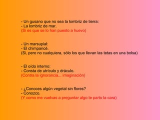 - Un gusano que no sea la lombriz de tierra: - La lombriz de mar. (Si es que se lo han puesto a huevo) - Un marsupial: - El chimpancé. (Si, pero no cualquiera, sólo los que llevan las tetas en una bolsa) - El oído interno: - Consta de utrículo y dráculo. (Contra la ignorancia... imaginación) - ¿Conoces algún vegetal sin flores? - Conozco. (Y como me vuelvas a preguntar algo te parto la cara) 