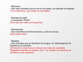 - Moluscos: - Son esos animales que se ven en los bares, por ejemplo el cangrejo. (Y los calamares, que crecen en bocadillos) - Ejemplo de reptil: - La serpiente "Putón" (Si es que las visten como guarras) - Monotremas: - Son mamíferos de forma humana, y son los monos. (Que quede claro) - Reptiles: - Son animales que se disuelven en el agua. Un reptil peligroso de España es el cocodrilo. (Al lado de mi casa hay una charca con mazo de cocodrilos. Plagaditos estamos en España, oye. Y es verdad, los cabrones se disuelven como aspirinas) 