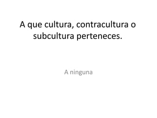 A que cultura, contracultura o
   subcultura perteneces.


           A ninguna
 