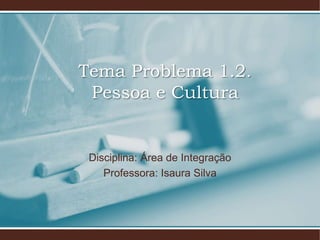 Tema Problema 1.2.
Pessoa e Cultura
Disciplina: Área de Integração
Professora: Isaura Silva
 