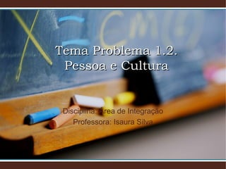Tema Problema 1.2.Tema Problema 1.2.
Pessoa e CulturaPessoa e Cultura
Disciplina: Área de Integração
Professora: Isaura Silva
 