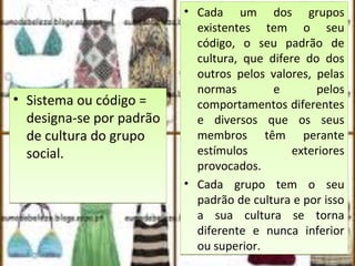 • Sistema ou código =
designa-se por padrão
de cultura do grupo
social.
• Sistema ou código =
designa-se por padrão
de cultura do grupo
social.
• Cada um dos grupos
existentes tem o seu
código, o seu padrão de
cultura, que difere do dos
outros pelos valores, pelas
normas e pelos
comportamentos diferentes
e diversos que os seus
membros têm perante
estímulos exteriores
provocados.
• Cada grupo tem o seu
padrão de cultura e por isso
a sua cultura se torna
diferente e nunca inferior
ou superior.
• Cada um dos grupos
existentes tem o seu
código, o seu padrão de
cultura, que difere do dos
outros pelos valores, pelas
normas e pelos
comportamentos diferentes
e diversos que os seus
membros têm perante
estímulos exteriores
provocados.
• Cada grupo tem o seu
padrão de cultura e por isso
a sua cultura se torna
diferente e nunca inferior
ou superior.
 
