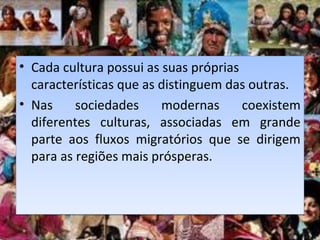 • Cada cultura possui as suas próprias
características que as distinguem das outras.
• Nas sociedades modernas coexistem
diferentes culturas, associadas em grande
parte aos fluxos migratórios que se dirigem
para as regiões mais prósperas.
• Cada cultura possui as suas próprias
características que as distinguem das outras.
• Nas sociedades modernas coexistem
diferentes culturas, associadas em grande
parte aos fluxos migratórios que se dirigem
para as regiões mais prósperas.
 