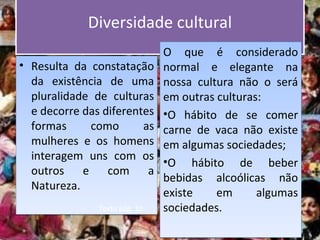 Diversidade culturalDiversidade cultural
• Resulta da constatação
da existência de uma
pluralidade de culturas
e decorre das diferentes
formas como as
mulheres e os homens
interagem uns com os
outros e com a
Natureza.
• Resulta da constatação
da existência de uma
pluralidade de culturas
e decorre das diferentes
formas como as
mulheres e os homens
interagem uns com os
outros e com a
Natureza.
O que é considerado
normal e elegante na
nossa cultura não o será
em outras culturas:
•O hábito de se comer
carne de vaca não existe
em algumas sociedades;
•O hábito de beber
bebidas alcoólicas não
existe em algumas
sociedades.
O que é considerado
normal e elegante na
nossa cultura não o será
em outras culturas:
•O hábito de se comer
carne de vaca não existe
em algumas sociedades;
•O hábito de beber
bebidas alcoólicas não
existe em algumas
sociedades.Texto pág. 10
 