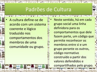 Padrões de Cultura
• A cultura define-se de
acordo com um sistema
coerente e lógico
traduzido nos
comportamentos dos
membros de uma
comunidade ou grupo.
• A cultura define-se de
acordo com um sistema
coerente e lógico
traduzido nos
comportamentos dos
membros de uma
comunidade ou grupo.
• Neste sentido, há em cada
grupo social uma linha
definidora para os
comportamentos que dele
fazem parte, um código que
permite reconhecer os
membros entre si e um
grupo perante os outros,
código normativo
construído a partir dos
valores defendidos e
compartilhados pelo grupo.
• Neste sentido, há em cada
grupo social uma linha
definidora para os
comportamentos que dele
fazem parte, um código que
permite reconhecer os
membros entre si e um
grupo perante os outros,
código normativo
construído a partir dos
valores defendidos e
compartilhados pelo grupo.
 