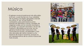 Música
◦ El género musical tradicional más difundido
es el son, cuyas formas son muy variables
de acuerdo a la región geográfica donde
se cultiva. El "son" es de tradición
campesina, pero permanece como
símbolo de identidad cultural. También de
orígenes rurales son la canción ranchera y
el corrido. La canción ranchera y el son de
mariachi, difundidos por el cine, son los
géneros tradicionales mexicanos más
conocidos en el país y el extranjero y han
sido elevados de cierta manera a una
especie de música nacional, aunque no
son representativos de la cultura musical de
todo el país.

 