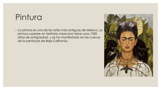Pintura
◦ La pintura es una de las artes más antiguas de México. La
pintura rupestre en territorio mexicano tiene unos 7500
años de antigüedad, y se ha manifestado en las cuevas
de la península de Baja California.

 