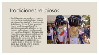 Tradiciones religiosas
◦ En México se recuerda con mucho
amor este acto de los frailes (reyes)
españoles hacia el niño Jesús, el día
6 de Enero. El 5 de Enero tenemos
como tradición que los niños
escriban una carta a los tres reyes
magos pidiendo un regalo a cada
rey: Melchor, Gaspar y Baltazar. Los
niños tienen que haber sido buenos
durante el año para recibir lo que
pidieron. En la noche del 5 al 6 de
Enero los reyes magos dejan los
regalos bajo el árbol de navidad
para que el 6 de enero, día de
reyes, los niños los vean.

 