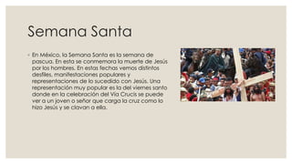 Semana Santa
◦ En México, la Semana Santa es la semana de
pascua. En esta se conmemora la muerte de Jesús
por los hombres. En estas fechas vemos distintos
desfiles, manifestaciones populares y
representaciones de lo sucedido con Jesús. Una
representación muy popular es la del viernes santo
donde en la celebración del Vía Crucis se puede
ver a un joven o señor que carga la cruz como lo
hizo Jesús y se clavan a ella.

 