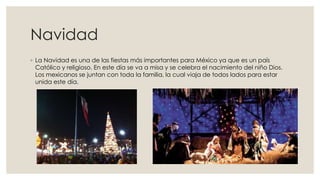 Navidad
◦ La Navidad es una de las fiestas más importantes para México ya que es un país
Católico y religioso. En este día se va a misa y se celebra el nacimiento del niño Dios.
Los mexicanos se juntan con toda la familia, la cual viaja de todos lados para estar
unida este día.

 
