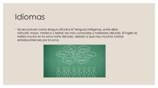 Idiomas
◦ Se reconocen como lengua oficial a 67 lenguas indígenas, entre ellas:
náhuatl, maya, mixteco y tzeltal, las más conocidas y habladas del país. El inglés se
habla mucho en la zona norte del país, debido a que hay muchos turistas
estadounidenses por la zona.

 