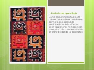 • Producto del aprendizaje:
Como característica final de la
cultura, cabe señalar que ésta no
es innata, sino aprendida
mediante la socialización, es
decir, las personas no nacen con
una cultura, sino que se culturizan
en el medio donde se desarrollan.

 