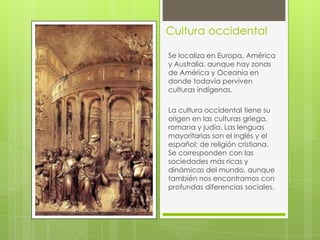 Cultura occidental
Se localiza en Europa, América
y Australia, aunque hay zonas
de América y Oceanía en
donde todavía perviven
culturas indígenas.
La cultura occidental tiene su
origen en las culturas griega,
romana y judía. Las lenguas
mayoritarias son el inglés y el
español; de religión cristiana.
Se corresponden con las
sociedades más ricas y
dinámicas del mundo, aunque
también nos encontramos con
profundas diferencias sociales.

 