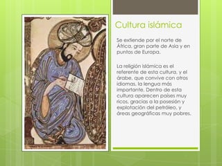 Cultura islámica
Se extiende por el norte de
África, gran parte de Asia y en
puntos de Europa.
La religión islámica es el
referente de esta cultura, y el
árabe, que convive con otros
idiomas, la lengua más
importante. Dentro de esta
cultura aparecen países muy
ricos, gracias a la posesión y
explotación del petróleo, y
áreas geográficas muy pobres.

 