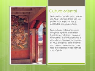 Cultura oriental
Se localizan en el centro y este
de Asía; China e India son los
países más importantes, y
poblados, de esta cultura.
Son culturas milenarias, muy
antiguas, ligadas a diversas
tradiciones religiosas como el
hinduismo, el confucionismo o
el budismo. Su nivel de riqueza
es muy desigual, pero cuenta
con países que están en una
fase de expansión económica
muy rápida.

 