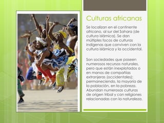 Culturas africanas
Se localizan en el continente
africano, al sur del Sahara (de
cultura islámica). Se dan
múltiples focos de culturas
indígenas que conviven con la
cultura islámica y la occidental.
Son sociedades que poseen
numerosos recursos naturales,
pero que están inexplotados o
en manos de compañías
extranjeras (occidentales);
permaneciendo, la mayoría de
la población, en la pobreza.
Abundan numerosas culturas
de origen tribal y con religiones
relacionadas con la naturaleza.

 