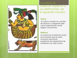 La cultura se
clasifican respecto a
sus definiciones, de
la siguiente manera:
Tópica:
la cultura consiste en una lista
de tópicos o categorías tales
como organización social,
religan o economía.
Histórica:
La cultura es la herencia social,
es la manera que los seres
humanos solucionan
problemas de adaptación de
ambiente o la vida común.

 