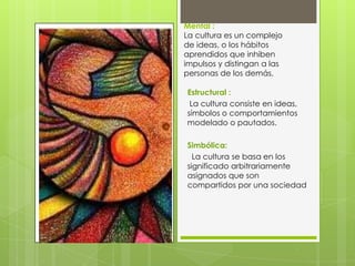 Mental :
La cultura es un complejo
de ideas, o los hábitos
aprendidos que inhiben
impulsos y distingan a las
personas de los demás.
Estructural :
La cultura consiste en ideas,
símbolos o comportamientos
modelado o pautados.
Simbólica:
La cultura se basa en los
significado arbitrariamente
asignados que son
compartidos por una sociedad

 