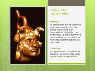 Según su
desarrollo
Primitiva:
se caracteriza por la carencia
de innovación técnica, tal
como la escritura, o el
desarrollo de algún tipo de
economía. La cultura primitiva
por sus mismas características
no tiende a forma alguna de
desarrollo.
Civilizada:
es aquella que a través de la
creación de elementos, logra
un desarrollo e innovación.

 