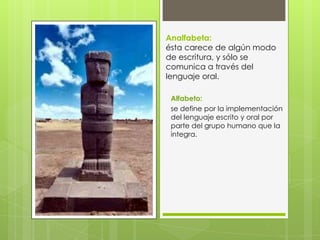Analfabeta:
ésta carece de algún modo
de escritura, y sólo se
comunica a través del
lenguaje oral.
Alfabeto:
se define por la implementación
del lenguaje escrito y oral por
parte del grupo humano que la
integra.

 