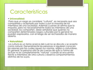 Características
• Universalidad:
Para que un rasgo se considere “cultural”, es necesario que sea
compartido y aceptado por todos o por la mayoría de los
miembros de una sociedad. Además cuando se afirma que la
mayoría, pero no necesariamente todos los miembros de una
sociedad, los comparten, debe señalarse que quienes no
comparten determinados rasgos culturales por lo general no
pueden expresarlos, con el riesgo de ser rechazados de manera
abierta.
• Naturalidad:
La cultura es un tema acerca del cual no se discute y se acepta
como natural. Generalmente las personas ni siguieren conocen
las razones por las cuales siguen sus normas, reglas o costumbres.
En general, la persona sólo se da cuenta de que su forma de
actuar no es completamente “natural” cuando se encuentra
frente a miembros de otra cultura y observa comportamientos
distintos de los suyos.

 