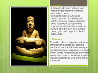 • Utilidad:
Si bien el individuo no tiene una
idea completamente clara de
las razones de su
comportamiento cultural, la
cultura en sí es un medio para
satisfacer mejor las necesidades
de la sociedad. La razón más
importante de la existencia de la
cultura es la función que cumple
como guía de comportamiento
adecuado.
• Dinámica:
Como la cultura cumple una función
estrictamente práctica, cambia
conforme cambian las razones que
condicionaron su aparición, y cuando
dejan de ser necesarias, se convierten
en un estorbo para la satisfacción de
las necesidades de una parte de la
sociedad.

 
