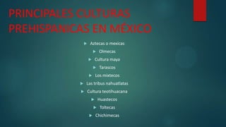 PRINCIPALES CULTURAS
PREHISPANICAS EN MÉXICO


Aztecas o mexicas


Olmecas

Cultura maya





Tarascos

Los mixtecos




Las tribus nahuatlatas



Cultura teotihuacana

Huastecos





Toltecas

Chichimecas

 
