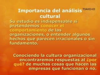Importancia del análisis
cultural
Su estudio es indispensable si
pretendemos conocer el
comportamiento de las
organizaciones, o entender algunos
hechos que parecen irracionales o sin
fundamento.
Conociendo la cultura organizacional
encontraremos respuestas al ¿por
qué? de muchas cosas que hacen las
empresas que funcionan o no.
TOAV03-03
 