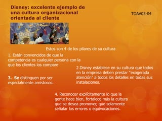 Disney: excelente ejemplo de
una cultura organizacional
orientada al cliente
Estos son 4 de los pilares de su cultura
1. Están convencidos de que la
competencia es cualquier persona con la
que los clientes los compare
2.Disney establece en su cultura que todos
en la empresa deben prestar “exagerada
atención” a todos los detalles en todas sus
instalaciones.
3. Se distinguen por ser
especialmente amistosos.
4. Reconocer explícitamente lo que la
gente hace bien, fortalece más la cultura
que se desea promover, que solamente
señalar los errores o equivocaciones.
TOAV03-04
 