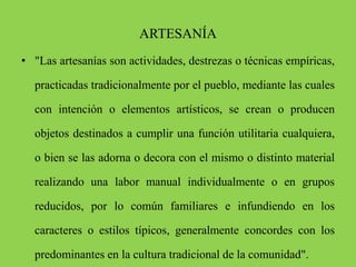 ARTESANÍA
• "Las artesanías son actividades, destrezas o técnicas empíricas,
practicadas tradicionalmente por el pueblo, mediante las cuales
con intención o elementos artísticos, se crean o producen
objetos destinados a cumplir una función utilitaria cualquiera,
o bien se las adorna o decora con el mismo o distinto material
realizando una labor manual individualmente o en grupos
reducidos, por lo común familiares e infundiendo en los
caracteres o estilos típicos, generalmente concordes con los
predominantes en la cultura tradicional de la comunidad".
 