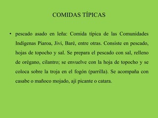 COMIDAS TÍPICAS
• pescado asado en leña: Comida típica de las Comunidades
Indígenas Piaroa, Jivi, Baré, entre otras. Consiste en pescado,
hojas de topocho y sal. Se prepara el pescado con sal, relleno
de orégano, cilantro; se envuelve con la hoja de topocho y se
coloca sobre la troja en el fogón (parrilla). Se acompaña con
casabe o mañoco mojado, ají picante o catara.
 
