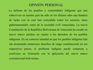 OPINIÓN PERSONAL
La defensa de los pueblos y comunidades indígenas que aún
sobreviven en nuestro país ha sido en los últimos años una bandera
de lucha con la cual han coincidido todos los sectores, tanto
gubernamentales como de la sociedad civil venezolana. La nueva
Constitución de la República Bolivariana de Venezuela ha creado un
nuevo marco jurídico en cuanto a los derechos de los pueblos
indígenas. En un contexto mundial en que los pueblos indígenas han
ido alcanzando numerosos derechos de rango constitucional en sus
respectivos países, el problema indígena puede comenzar a
resolverse en Venezuela con la aplicación del nuevo marco
constitucional bolivariano.
 