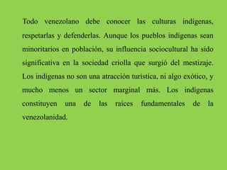Todo venezolano debe conocer las culturas indígenas,
respetarlas y defenderlas. Aunque los pueblos indígenas sean
minoritarios en población, su influencia sociocultural ha sido
significativa en la sociedad criolla que surgió del mestizaje.
Los indígenas no son una atracción turística, ni algo exótico, y
mucho menos un sector marginal más. Los indígenas
constituyen una de las raíces fundamentales de la
venezolanidad.
 