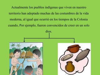 Actualmente los pueblos indígenas que viven en nuestro
territorio han adoptado muchas de las costumbres de la vida
moderna, al igual que ocurrió en los tiempos de la Colonia
cuando, Por ejemplo, fueron convencidos de creer en un solo
dios.
 