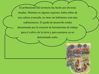 El poblamiento del territorio fue hecho por diversas
oleadas. Mientras en algunas regiones, había tribus dé
una cultura avanzada, en otras sus habitantes eran mas
rudimentarios. El grado de desarrollo estaba
determinado por la creación de herramientas de trabajo
para el cultivo de la tierra y para asentarse en un
determinado suelo.
 
