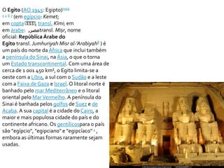 O Egito (AO 1945: Egipto)nota 
1 1 6 7 (em egípcio: Kemet; 
em copta ⲬⲬⲬⲬ, transl. Kīmi; em 
emárabe: , مصر transl. Miṣr, nome 
oficial: República Árabe do 
Egito transl. Jumhuriyah Misr al-'Arabiyah8 ) é 
um país do norte da África que inclui também 
a península do Sinai, na Ásia, o que o torna 
um Estado transcontinental. Com uma área de 
cerca de 1 001 450 km², o Egito limita-se a 
oeste com a Líbia, a sul com o Sudão e a leste 
com a Faixa de Gaza e Israel. O litoral norte é 
banhado pelo mar Mediterrâneo e o litoral 
oriental pelo Mar Vermelho. A península do 
Sinai é banhada pelos golfos de Suez e de 
Acaba. A sua capital é a cidade do Cairo, a 
maior e mais populosa cidade do país e do 
continente africano. Os gentílicospara o país 
são "egípcio", "egipciano" e "egipcíaco" 1 , 
embora as últimas formas raramente sejam 
usadas. 
 